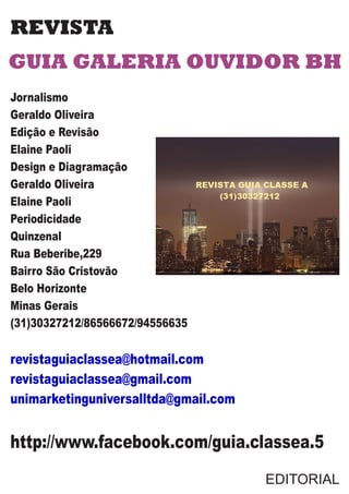 REVISTA
GUIA GALERIA OUVIDOR BH
Jornalismo
Geraldo Oliveira
Edição e Revisão
Elaine Paoli
Design e Diagramação
Geraldo Oliveira
Elaine Paoli
Periodicidade
Quinzenal
Rua Beberibe,229
Bairro São Cristovão
Belo Horizonte
Minas Gerais
(31)30327212/86566672/94556635
revistaguiaclassea@hotmail.com
revistaguiaclassea@gmail.com
unimarketinguniversalltda@gmail.com
http://www.facebook.com/guia.classea.5
EDITORIAL
 