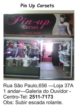 Pin Up Corsets
Rua São Paulo,656 ---Loja 37A
1 andar---Galeria do Ouvidor -
Centro-Tel: 2511-7173
Obs: Subir escada rolante.
 
