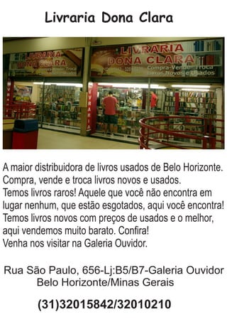 Livraria Dona Clara
A maior distribuidora de livros usados de Belo Horizonte.
Compra, vende e troca livros novos e usados.
Temos livros raros! Aquele que você não encontra em
lugar nenhum, que estão esgotados, aqui você encontra!
Temos livros novos com preços de usados e o melhor,
aqui vendemos muito barato. Conﬁra!
Venha nos visitar na Galeria Ouvidor.
Rua São Paulo, 656-Lj:B5/B7-Galeria Ouvidor
Belo Horizonte/Minas Gerais
(31)32015842/32010210
 