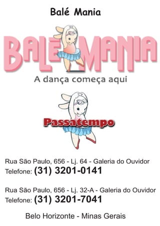 Balé Mania
Rua São Paulo, 656 - Lj. 64 - Galeria do Ouvidor
Telefone: (31) 3201-0141
Rua São Paulo, 656 - Lj. 32-A - Galeria do Ouvidor
Telefone: (31) 3201-7041
Belo Horizonte - Minas Gerais
 