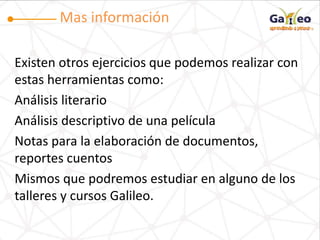 Mas información
Existen otros ejercicios que podemos realizar con
estas herramientas como:
Análisis literario
Análisis descriptivo de una película
Notas para la elaboración de documentos,
reportes cuentos
Mismos que podremos estudiar en alguno de los
talleres y cursos Galileo.
 