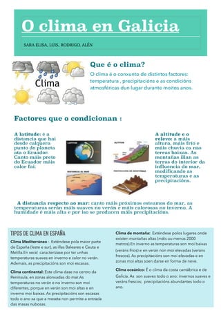 Que é o clima?
O clima é o conxunto de distintos factores:
temperatura , precipitacións e as condicións
atmosféricas dun lugar durante moitos anos. 
Factores que o condicionan :
A latitude: é a
distancia que hai
desde calquera
punto do planeta
ata o Ecuador.
Canto máis preto
do Ecuador máis
calor fai.
A altitude e o
relevo: a máis
altura, máis frío e
máis chuvia ca nas
terras baixas. As
montañas illan as
terras do interior da
influencia do mar,
modificando as
temperaturas e as
precipitacións.  
A distancia respecto ao mar: canto máis próximos esteamos do mar, as
temperaturas serán máis suaves no verán e máis calorosas no inverno. A
humidade é máis alta e por iso se producen máis precipitacións.
1
O clima en Galicia
TIPOS DE CLIMA EN ESPAÑA
Clima Mediterráneo :. Exténdese pola maior parte
de España (leste e sur), as illas Baleares e Ceuta e
Melilla.En xeral caracterízase por ter unhas
temperaturas suaves en inverno e calor no verán.
Ademais, as precipitacións son moi escasas.
Clima continental: Este clima dase no centro da
Península, en zonas alonxadas do mar.As
temperaturas no verán e no inverno son moi
diferentes, porque en verán son moi altas e en
inverno moi baixas. As precipitacións son escasas
todo o ano xa que a meseta non permite a entrada
das masas nubosas.
Clima de montaña: Exténdese polos lugares onde
existen montañas altas (máis ou menos 2000
metros).En inverno as temperaturas son moi baixas
(veráns fríos) e en verán non moi elevadas (veráns
frescos). As precipitacións son moi elevadas e en
zonas moi altas soen darse en forma de neve.
Clima oceánico: É o clima da costa cantábrica e de
Galicia. As son suaves todo o ano: invernos suaves e
veráns frescos; precipitacións abundantes todo o
ano.
SARA ELISA, LUIS, RODRIGO, ALÉN
 