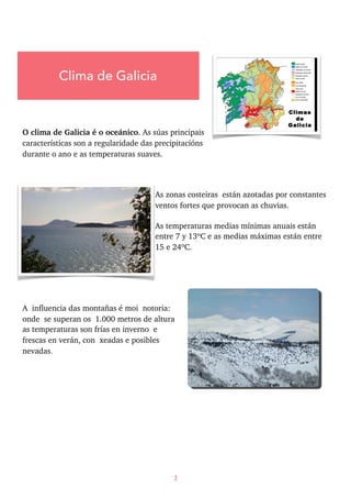 O clima de Galicia é o oceánico. As súas principais
características son a regularidade das precipitacións
durante o ano e as temperaturas suaves.
As zonas costeiras están azotadas por constantes
ventos fortes que provocan as chuvias.
As temperaturas medias mínimas anuais están
entre 7 y 13ºC e as medias máximas están entre
15 e 24ºC.
A influencia das montañas é moi notoria:
onde se superan os 1.000 metros de altura
as temperaturas son frías en inverno e
frescas en verán, con xeadas e posibles
nevadas.
2
Clima de Galicia
 