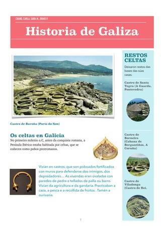 Castro de Baroña (Porto do Son)
Os celtas en Galicia 
No primeiro milenio a.C, antes da conquista romana, a
Penísula Ibérica estaba habitada por celtas, que se
coñecen como pobos prerromanos.
Vivían en castros, que son poboados fortiﬁcados
con muros para defenderse dos inimigos, dos
depredadores.... As vivendas eran ovaladas con
paredes de pedra e tellados de palla ou barro.
Vivían da agricultura e da gandaría. Practicaban a
caza, a pesca e a recollida de froitos . Tamén a
ourivaría.
1
Historia de Galiza
CHANO, CARLA, SARA M., BRAIS P.
RESTOS
CELTAS
Deixaron restos das
bases das súas
casas.
Castro de Santa
Tegra (A Guarda,
Pontevedra)
Castro de
Borneiro
(Cabana de
Bergantiños, A
Coruña)
Castro de
Viladonga
(Castro de Rei,
 