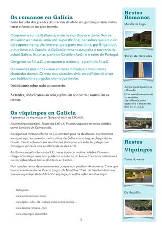 Os romanos en Galicia 
Roma foi unha das grandes civilizacións da idade antiga.Conquistaron moitas
terras e formaron un gran imperio.
Ocuparon o sur de Gallaecia, entre os ríos Douro e Limia. Non se
atreveron a cruzar o Limia por supersticións; pensaban que era o río
do esquecemento. Así entraron pola parte marítima, por Brigantium,
o que hoxe é A Coruña. A Gallaecia romana ocupaba o territorio da
actual Galicia, Asturias, parte de Castela e León e o norte de Portugal.
Chegaron no S.II.a.C. e ocuparon o territorio a partir do S.I.a.C.
Os romanos más ricos vivían en casas individuais moi luxosas
chamadas domus. O resto dos cidadáns vivía en ediﬁcios de pisos
con habitacións alugadas chamados ínsulas.
Dedicábanse sobre todo ao comercio.
As tardes, dedicábanas ao ocio,algúns ían ao teatro e outros ían ás
termas. 
Os viquingos en Galicia 
A presenza de viquingos en Galiza foi entre os S.IX eXII.
As primeiras incursións foron nos S.IX e X. Fixeron saqueos en varias cidades,
como Santiago de Compostela.
As segundas invasións foron no S.X, entraron pola ría da Arousa, estiveron tres
anos por aqui saqueando moitos sitios de Galiza como Lugo e chegando ao
Courel. Cando volveron aos seus barcos atacounos un exército galego que
conseguiu vencelos nos arredores da ría de Ferrol.
As últimas invasións foron no S.XI, nesas atacaron moitas cidades. Quixeron
chegar a Santiago pero non puideron, o exército do bispo Cresconio fortaleceu a
ría reconstruíndo as Torres do Oeste en Catoira.
Non quedan restos de asentamentos porque non paraban de moverse. Crese que
houbo asentamento no Vicedo (Lugo). Os Moutillós (Praia de San Román) crese
que era algún tipo de fortiﬁcación viquinga, os restos están sen investigar.
2
Torres do oeste
Os Moutillós
Restos
Romanos
Muralla de Lugo
Torre de Hércules
Aqus querquennis
- Bande
(Ourense)campamen
to,recinto
fortificado,casa
agricola e mansión
dos S.I e II.a.C.
Bbliografía:
www.xente.mundo-r.com
www.spain .info/.../la -cultura-celta-en-los-castros-...
www.Galicia romana .com
www.viquingos. Galipedia.
Restos
Viquingos
 