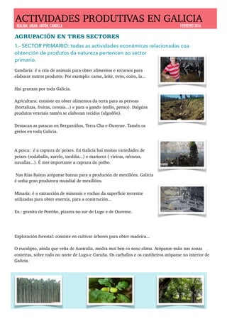 AGRUPACIÓN EN TRES SECTORES
1.- SECTOR PRIMARIO: todas as actividades económicas relacionadas coa
obtención de produtos da natureza pertencen ao sector
primario.
Gandaría: é a cría de animais para obter alimentos e recursos para
elaborar outros produtos. Por exemplo: carne, leite, ovos, coiro, la...
Hai granxas por toda Galicia.
Agricultura: consiste en obter alimentos da terra para as persoas
(hortalizas, froitas, cereais...) e para o gando (millo, penso). Dalgúns
produtos vexetais tamén se elaboran tecidos (algodón).
Destacan as patacas en Bergantiños, Terra Cha e Ourense. Tamén os
grelos en toda Galicia.
A pesca: é a captura de peixes. En Galicia hai moitas variedades de
peixes (rodaballo, xurelo, sardiña...) e mariscos ( vieiras, nécoras,
navallas...). É moi importante a captura do polbo.
Nas Rías Baixas atópanse bateas para a produción de mexillóns. Galicia
é unha gran produtora mundial de mexillóns.
Minaría: é a extracción de minerais e rochas da superficie terrestre
utilizadas para obter enerxía, para a construción...
Ex.: granito de Porriño, pizarra no sur de Lugo e de Ourense.
Explotación forestal: consiste en cultivar árbores para obter madeira...
O eucalipto, aínda que veña de Australia, medra moi ben co noso clima. Atópanse máis nas zonas
costeiras, sobre todo no norte de Lugo e Coruña. Os carballos e os castiñeiros atópanse no interior de
Galicia.
ACTIVIDADES PRODUTIVAS EN GALICIA
IDALINA, AIDAN, ANTÓN, CANDELA FEBREIRO 2016
 