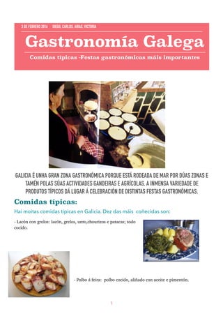 GALICIA É UNHA GRAN ZONA GASTRONÓMICA PORQUE ESTÁ RODEADA DE MAR POR DÚAS ZONAS E
TAMÉN POLAS SÚAS ACTIVIDADES GANDEIRAS E AGRÍCOLAS. A INMENSA VARIEDADE DE
PRODUTOS TÍPICOS DÁ LUGAR Á CELEBRACIÓN DE DISTINTAS FESTAS GASTRONÓMICAS.
Comidas típicas:
Hai moitas comidas típicas en Galicia. Dez das máis coñecidas son:
- Lacón con grelos: lacón, grelos, unto,chourizos e patacas; todo
cocido.
- Polbo á feira: polbo cocido, aliñado con aceite e pimentón.
1
Gastronomía Galega
Comidas típicas -Festas gastronómicas máis importantes
3 DE FEBRERO 2016 DIEGO, CARLOS, AIRAS, VICTORIA
 