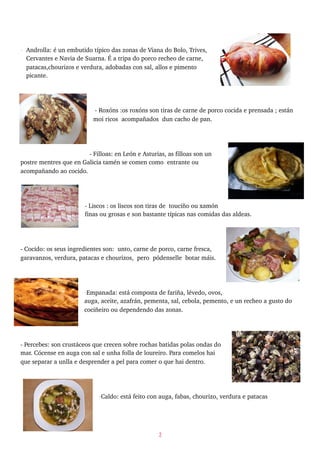 - Androlla: é un embutido típico das zonas de Viana do Bolo, Trives,
Cervantes e Navia de Suarna. É a tripa do porco recheo de carne,
patacas,chourizos e verdura, adobadas con sal, allos e pimento
picante.
- Roxóns :os roxóns son tiras de carne de porco cocida e prensada ; están
moi ricos acompañados dun cacho de pan.
- Filloas: en León e Asturias, as filloas son un
postre mentres que en Galicia tamén se comen como entrante ou
acompañando ao cocido.
- Liscos : os liscos son tiras de touciño ou xamón
finas ou grosas e son bastante típicas nas comidas das aldeas.
- Cocido: os seus ingredientes son: unto, carne de porco, carne fresca,
garavanzos, verdura, patacas e chourizos, pero pódenselle botar máis.
-Empanada: está composta de fariña, lévedo, ovos,
auga, aceite, azafrán, pementa, sal, cebola, pemento, e un recheo a gusto do
cociñeiro ou dependendo das zonas.
- Percebes: son crustáceos que crecen sobre rochas batidas polas ondas do
mar. Cócense en auga con sal e unha folla de loureiro. Para comelos hai
que separar a unlla e desprender a pel para comer o que hai dentro.
-Caldo: está feito con auga, fabas, chourizo, verdura e patacas
2
 