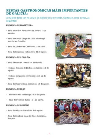 FESTAS GASTRONÓMICAS MÁIS IMPORTANTES
DE GALICIA:
A maioría delas son no verán. En Galicia hai un montón. Destacan, entre outras, as
seguintes:
PROVINCIA DE PONTEVEDRA
• Festa dos Callos en Vilanova de Arousa: 15 de
xaneiro.
• Festa do Cocido Galego en Lalín: o domingo
anterior do Entroido.
• Festa do Albariño en Cambados: 22 de xullo.
• Festa da Empanada en Bandeira: 22 de agosto.
PROVINCIA DE A CORUÑA
• Festa da filloa en Lestedo: 14 de febreiro.
• Festa do Pemento de Herbón en Padrón : o 1 de
agosto.
• Festa do Longueirón en Fisterra : do 1 a 2 de
agosto.
• Festa do Porco Celta en Corcubión: o 8 de agosto.
PROVINCIA DE LUGO
• Mostra do Mel en Quiroga : o 10 de agosto.
• Feira do Bonito en Burela : o 1 de agosto.
PROVINCIA DE OURENSE
• Festa do Polbo en Carballiño: 9 de agosto.
• Festa do Botelo en Viana do Bolo: domingo de
Entroido.
3
 
