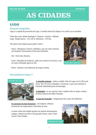 LUGO
Situación xeográﬁca. 
Lugo é a capital da provincia de Lugo. A mellor forma de chegar é en coche ou en autobús.
Unha das rutas, desde Santiago é: Teixeiro - Guitiriz - Rábade -
Lugo. Tempo aprox. : 1h e 29 m. Distancia : 116 km.
Ten preto estes lugares para poder visitar :
- Norte : Ortigueira, Viveiro e Ribadeo, que son vilas costeiras
moi bonitas. Destacando a Praia das Catedrais.
- Sur : Serra dos Ancares.
- Leste : Pedrafita do Cebreiro, onde neva moito no inverno e ten
un castro chamado igual ca vila.
- Oeste : Guitiriz, cun balneario de augas termais. 
Que podemos atopar ?
-A muralla romana : rodea a cidade vella de Lugo con 2.140 m de
muro. Ten 72 torres redondas e 10 portas; a que está enfronte á
Catedral chámanlle porta de Santiago.
-A Catedral : no seu interior está a capela onde se atopa a imaxe
da Nosa Señora dos Ollos Grandes.
-A casa do Concello : antigamente foi o pazo de Ombreiro.
- O convento de San Francisco : nel atópase o Museo
Provincial con importantes coleccións de arte.
- A xente visita esta cidade porque ten moitos monumentos
antigos, cómese moi ben e fan grandes festas, como "Arde
Lucus"e San Froilán. 
1
AS CIDADES
CARLA, ALÉN, IRIA, IDALINA ABRI-MAIO 2016
Muralla de Lugo
Catedral de Lugo
Praia das Catedrais
 