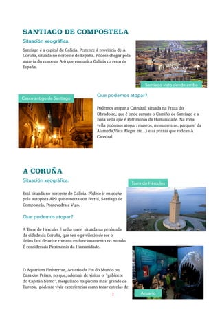 SANTIAGO DE COMPOSTELA
Situación xeográﬁca.
Santiago é a capital de Galicia. Pertence á provincia de A
Coruña, situada no noroeste de España. Pódese chegar pola
autovía do noroeste A-6 que comunica Galicia co resto de
España.
Que podemos atopar?
Podemos atopar a Catedral, situada na Praza do
Obradoiro, que é onde remata o Camiño de Santiago e a
zona vella que é Patrimonio da Humanidade. Na zona
vella podemos atopar: museos, monumentos, parques( da
Alameda,Vista Alegre etc...) e as prazas que rodean A
Catedral.
A CORUÑA
Situación xeográﬁca.
Está situada no noroeste de Galicia. Pódese ir en coche
pola autopista AP9 que conecta con Ferrol, Santiago de
Compostela, Pontevedra e Vigo.
Que podemos atopar?
A Torre de Hércules é unha torre situada na península
da cidade da Coruña, que ten o privilexio de ser o
único faro de orixe romana en funcionamento no mundo.
É considerada Patrimonio da Humanidade.
O Aquarium Finisterrae, Acuario da Fin do Mundo ou
Casa dos Peixes, no que, ademais de visitar o "gabinete
do Capitán Nemo", mergullado na piscina máis grande de
Europa, pódense vivir experiencias como tocar estrelas de
2
Santiago visto dende arriba
Torre de Hércules
Casco antigo de Santiago
Acuario
 