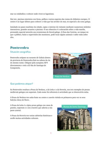 mar ou rodaballos e coñecer onde viven os lagostinos.
Hai tres piscinas exteriores con focas, polbos e outras especies das costas do Atlántico europeo. O
centro é un lugar idóneo para coñecer a vida que hai arredor do mar, en especial a da costa galega.
Instalado no paseo marítimo da cidade, capta o interese do visitante mediante numerosos módulos
interactivos, grandes acuarios e piscinas. O seu obxectivo é a educación sobre a vida mariña,
prestando especial atención aos ecosistemas do litoral galego. A Poza das Caricias, un tanque no
que o público, baixo a supervisión dos monitores, pode tocar algúns animais e saber máis sobre
eles.
Pontevedra
Situación xeográﬁca.
Pontevedra atópase no suroeste de Galicia dentro
da provincia de Pontevedra.Está na cabeza da ría
do mesmo nome. Chégase pola autopista AP-9
directamente e está a 65 Km de Santiago de
Compostela.
Que podemos atopar?
En Pontevedra resaltan a Praza da Verdura, a da Leña e a da Ferrería, son tres exemplos de prazas
medievais galegas con soportais. Cada nome fai referencia á actividade que se desenvolvía nelas.
A Praza da Verdura ten unha fonte no centro e convén visitala en primavera para ver os seus
balcóns cheos de flores .
A Praza da Leña é a típica praza galega con casas de
granito, soportais e o seu cruceiro que adorna a súa
parte central.
A Praza da Ferrería ten varias cafeterías históricas e
acolle moitas actividades culturais.
3
Praza da Verdura
Ruinas de Santo Domingo
 