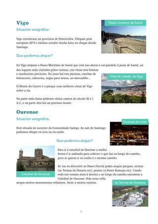 Vigo
Situación xeográﬁca.
Vigo encóntrase na provincia de Pontevedra. Chégase pola
autopista AP-9 e tárdase arredor dunha hora en chegar dende
Santiago.
Que podemos atopar?
En Vigo atópase o Paseo Marítimo de Samil que está nas aforas e vai paralelo á praia de Samil, un
dos lugares máis visitados polos turistas, con vistas moi bonitas
e atardeceres preciosos. Na zona hai tres piscinas, canchas de
baloncesto, cafeterías, xogos para nenos, un mercadillo...
O Monte do Castro é o parque coas mellores vistas de Vigo
sobre a ría.
Na parte máis baixa pódense visitar castros do século III e I
A.C, e na parte alta hai un precioso monte.
Ourense
Situación xeográﬁca.
Está situada no suroeste da Comunidade Galega. Ao saír de Santiago
podemos chegar en tren ou en coche
Que podemos atopar?
Para ir á catedral de Ourense a mellor
forma é ir andando para coñecer o que hai ao longo do camiño,
pero se queres ir en coche é o mesmo camiño.
Se vas en dirección ao Paseo Fluvial podes atopar parques, termas
(as Termas de Outariz etc), pontes (a Ponte Romana etc). Cando
todo eso remata xiras á dereita e ao longo do camiño encontras a
Catedral de Ourense. Pola zona vella
atopas moitos monumentos relixiosos. Atrae a moitos turistas.
4
Paseo marítimo de Samil
Catedral de Ourense
Ourense de noite
As Termas de Ourense
Vista da cidade de Vigo
 