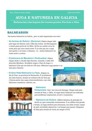 BALNEARIOS
Hai moitos balnearios en Galicia, pero os máis importantes son estes:
• As termas de Outariz (Ourense): Pódese chegar indo
polo lugar de Outariz; está a 3Km das termas da Chavasqueira
e tamén pasas preto do río Miño. Alí hai un camiño cerca da
terma polo que corre moita xente. É un sitio que ten a auga
moi quente e vai xente a relaxarse; en moitos balnearios vai
moita xente a curarse.
• O balneario de Mondariz ( Pontevedra). Pódese
chegar desde a estrada Vigo-Ourense, tomando a saída 294
dirección Mondariz. Alí pódese atopar o Pazo da Auga e o
balneario Celta que ten máis de 100 anos. Ofrécenos auga quente e un
sitio para relaxarse.
• O Gran Hotel Balneario La Toxa. Atópase na
illa da Toxa, na provincia de Pontevedra. É un balneario
dos máis luxosos, situado na exclusiva illa da Toxa que
é famosa polas súas augas mineromedicinais, coas cales
fabrícanse cosméticos, xabróns, etc.
• Balneario
Compostela. Está moi cerca de Santiago. Chegas indo pola
estrada de Noia, a 10km. As augas deste balneario son indicadas
para problemas respiratorios, de pel e reumatismo.
• Balneario de Guitiriz. Edificio histórico do principio do
século xx, pero restaurado recentemente. É un edificio moi grande
e bonito, un lugar perfecto para descansar, cun clube termal, campo
de golf, actividades deportivas e un bosque para pasear. Chegamos
alí indo pola estrada de Curtis ata chegar á N-VI.
1
Yam, Victoria, Airas, Antón abril-maio 2016
AUGA E NATUREZA EN GALICIA
Balnearios,ríos,lagoas,fervenzas,praias fluviais e illas
Termas Outariz
Hotel balneario A Toxa
 