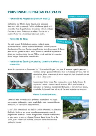 FERVENZAS E PRAIAS FLUVIAIS
• Fervenza de Augacaída (Pantón -LUGO)
En Pantón, na Ribeira Sacra (Lugo), está unha das
fervenzas máis grandes de Galicia, aínda que non é moi
coñecida. Para chegar hai que situarse na estrada vella de
Ourense, á altura de Guitiriz, e coller a desviación a
Marce. Podes ver a fervenza e tamén un castro.
• Fervenza da Toxa
É a máis grande de Galicia en canto a caída da auga.
Accédese desde a vila de Bandeira situada na estrada que une
Santiago con Ourense. Dende esta poboación imos á parroquia de Pazos
pola estrada que vai a Merza e Vila de Cruces. Dende aí séguense os
sinais que explican como chegar. Pódese ver, á parte da fervenza, un
denso bosque de carballos e castiñeiros.
• Fervenza do Ézaro ( A Coruña ) Dumbría-Carnota (no
noroeste).
Antes de converterse en fervenza o río Xallas está retido por 3 encoros. É bastante especial porque é o
único de Europa que desemboca no mar en forma de fervenza. Ten un
desnivel de 40 m. Nos meses de verán a cascada está iluminada entres
as 11 e as 12 da noite.
Lugares que visitar cerca: Pías ou caldeiras no río Xallas (pozas de
augas moi calmas cunha cor verde azulada, ideal para bañarse e
relaxarse) as ruínas da hidrocentral do Ézaro, o miradoiro do Ézaro,
o embalse de Santa Uxía,o hórreo de Carnota, embalse da fervenza.
•Praia fluvial Río Caldo
Unha das máis concurridas da provincia de Ourense. As augas
son termais, moi quentes e con propiedades para curar problemas
dixestivos, de circulación e respiratorios.
O Río Caldo esta situado ao lado de Lobios (Ourense), na comarca
da Limia. Recibe o seu nome polas famosas augas termais de
propiedades minerais. Trátase dun pequeno afluente do Río Limia;
as súas augas percorren o Parque Natural Baixa Limia- Serra do
Xurés, que é reserva da Biosfera . No curso deste río atopamos
moitas fervenzas.
2
FERVENZA DE AUGACAÍDA
FERVENZA DO ÉZARO
Fervenza do Toxa
do
PRAI FLUVIAL RÍO CALDO
 