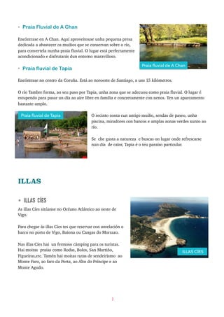 • Praia Fluvial de A Chan
Encóntrase en A Chan. Aquí aproveitouse unha pequena presa
dedicada a abastecer os muíños que se conservan sobre o río,
para convertela nunha praia fluvial. O lugar está perfectamente
acondicionado e disfrutarás dun entorno maravilloso.
• Praia fluvial de Tapia
Encóntrase no centro da Coruña. Está ao noroeste de Santiago, a uns 15 kilómetros.
O río Tambre forma, ao seu paso por Tapia, unha zona que se adecuou como praia fluvial. O lugar é
estupendo para pasar un día ao aire libre en familia e concretamente con nenos. Ten un aparcamento
bastante amplo.
O recinto conta cun antigo muíño, sendas de paseo, unha
piscina, miradores con bancos e amplas zonas verdes xunto ao
río.
Se che gusta a natureza e buscas on lugar onde refrescarse
nun día de calor, Tapia é o teu paraíso particular.
ILLAS
• ILLAS CÍES
As illas Cíes sitúanse no Océano Atlántico ao oeste de
Vigo.
Para chegar ás illas Cíes tes que reservar con antelación o
barco no porto de Vigo, Baiona ou Cangas do Morrazo.
Nas illas Cíes hai un fermoso cámping para os turistas.
Hai moitas praias como Rodas, Bolos, San Martiño,
Figueiras,etc. Tamén hai moitas rutas de sendeirismo ao
Monte Faro, ao faro da Porta, ao Alto do Príncipe e ao
Monte Agudo.
3
ILLAS CÍES
Praia ﬂuvial de A Chan
Praia ﬂuvial de Tapia
 