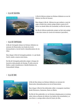 • ILLA DE SÁLVORA
A illa de Sálvora sitúase no Océano Atlántico ao sur de
Ribeira (na Ría de Arousa).
Para chegar á illa de Sálvora tes que realizar a ruta da
auga a bordo dun veleiro antigo desde o porto de O
Grove ou desde Pobra do Caramiñal, na Ría de Aurosa.
Na illa de Sálvora poderedes atopar un faro moi antigo
e nas súas costas un viveiro de mariscos (percebes).
• ILLA DE CORTEGADA
A illa de Cortegada sitúase no Océano Atlántico ao
noroeste de Pontevedra (no fondo da ría de
Arousa,fronte a ría de Carril e desembocadura do río
Ulla).
Para chegar á illa de Cortegada podedes ir a pé desde
Carril, cando a marea estea baixa.
Na illa de Cortegada poderedes atopar o bosque de
loureiros máis grandes de Europa. É unha zona de
fósiles e pode considerarse o Xardín Botánico da
Comunidade Galega.
• ILLA DE ONS
A Illa de Ons sitúase no Océano Atlántico ao suroeste de
Pontevedra (desembocadura da ría de Pontevedra).
Para chegar á Illa de Ons deberedes coller o transporte marítimo
desde Portonovo, Sanxenxo, Bueu ou Marín.
Na Illa de Ons poderedes ver un fermoso cámping para os turistas,
unha visita ao Burato do Inferno (na ladeira dos acantilados), os
seus faros e a antiga aldea celta de Castro do Alto.
4
ILLA DE SÁLVORA
ILLA DE CORTEGADA
ILLA DE ONS
 