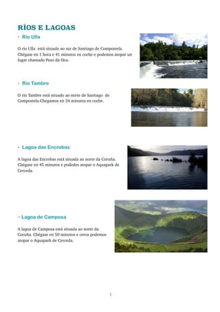 RÍOS E LAGOAS
• Río Ulla
O río Ulla está situado ao sur de Santiago de Compostela.
Chégase en 1 hora e 41 minutos en coche e podemos atopar un
lugar chamado Pazo da Oca.
• Río Tambre
O río Tambre está situado ao norte de Santiago de
Compostela.Chegamos en 34 minutos en coche.
• Lagoa das Encrobas
A lagoa das Encrobas está situada ao norte da Coruña.
Chégase en 45 minutos e podedes atopar o Aquapark de
Cerceda.
• Lagoa de Camposa
A lagoa de Camposa está situada ao norte da
Coruña. Chégase en 50 minutos e cerca podemos
atopar o Aquapark de Cerceda.
5
 