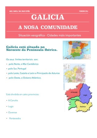 Galicia está situada no
Noroeste da Península Ibérica.
Os seus límites territoriais son:
• polo Norte, o Mar Cantábrico
• polo Sur, Portugal
• polo Leste, Castela e León e Principado de Asturias
• polo Oeste, o Océano Atlántico.
Está dividida en catro provincias:
• A Coruña
• Lugo
• Ourense
• Pontevedra
GALICIA
A NOSA COMUNIDADE
ANXO, VANESA, YAM, BRAIS ESPIÑA FEBREIRO 2016
Situación xeográﬁca - Cidades máis importantes
 