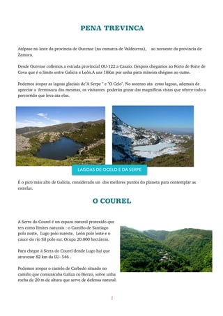 PENA TREVINCA
Atópase no leste da provincia de Ourense (na comarca de Valdeorras), ao noroeste da provincia de
Zamora.
Desde Ourense collemos a estrada provincial OU-122 a Casaio. Despois chegamos ao Porto de Forte de
Cova que é o límite entre Galicia e León.A uns 10Km por unha pista mineira chégase ao cume.
Podemos atopar as lagoas glaciais de"A Serpe " e "O Celo". No ascenso ata estas lagoas, ademais de
apreciar a fermosura das mesmas, os visitantes poderán gozar das magníficas vistas que ofrece todo o
percorrido que leva ata elas.
É o pico máis alto de Galicia, considerado un dos mellores puntos do planeta para contemplar as
estrelas.
O COUREL
A Serra do Courel é un espazo natural protexido que
ten como límites naturais : o Camiño de Santiago
polo norte, Lugo polo sureste, León polo leste e o
cauce do río Sil polo sur. Ocupa 20.000 hectáreas.
Para chegar á Serra do Courel dende Lugo hai que
atravesar 82 km da LU- 546 .
Podemos atopar o castelo de Carbedo situado no
camiño que comunicaba Galiza co Bierzo, sobre unha
rocha de 20 m de altura que serve de defensa natural.
2
LAGOAS DE OCELO E DA SERPE
 