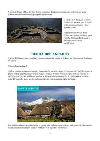 A Mina da Toca e a Mina do Taro Branco son minas da época romana desde onde se pode gozar
dunhas marabillosas vistas de gran parte de O Courel.
O Castro de A Torre, en Sobredo,
tamén é un fermoso paraxe desde
onde contemplar unhas vistas
espectaculares.
Poderíanse dar moitas boas
razóns para visitar O Courel , pero
por riba de todas elas destaca a
natureza como a máis
significativa.
SERRA DOS ANCARES
A Serra dos Ancares está situada no extremo oriental da provincia de Lugo na Comunidade Autónoma
de Galiza.
Pódese chegar pola A-6 .
Pódese visitar o seu parque natural , facer rutas de turismo á aldea prerromana de Piornedo na que se
poden atopar as pallozas que son as antigas vivendas de orixe celta con forma ovalada nas que te
deixan entrar e revivir a vida que levaban os antigos habitantes do pobo. E tamén pódese subir ao
cume do Mustallar que é un dos mellores sitios da zona para contemplar as vistas.
Son moi interesantes as rutas rurais e entrar nas pallozas para revivir a vida quep plevaban xunto
cos seus animais as antigas familias de Piornedo é unha boa experiencia.
3
ALDEA DE PIORNEDO
 
