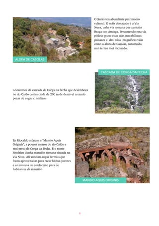 O Xurés ten abundante patrimonio
cultural. O máis destacado é a Vía
Nova, unha vía romana que xuntaba
Braga con Astorga. Percorrendo esta vía
pódese gozar coas súas marabillosas
paisaxes e das súas magníficas vilas
como a aldea de Casolas, construída
nun terreo moi inclinado.
Gozaremos da cascada de Corga da Fecha que desemboca
no río Caldo cunha caída de 200 m de desnivel creando
pozas de augas cristalinas.
En Riocaldo atópase a "Mansio Aquis
Originis", a poucos metros do río Caldo e
moi preto de Corga da Fecha. É o nome
histórico dunha mansión romana situada na
Vía Nova. Alí xurdían augas termais que
foron aproveitadas para crear baños quentes
e un sistema de calefacción para os
habitantes da mansión.
6
ALDEA DE CASOLAS
CASCADA DE CORGA DA FECHA
MANSIO AQUIS ORIGINIS
 