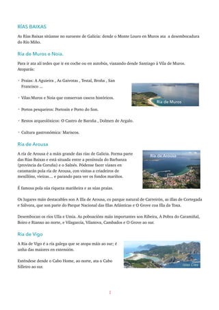 RÍAS BAIXAS
As Rías Baixas sitúanse no suroeste de Galicia: dende o Monte Louro en Muros ata a desembocadura
do Río Miño.
Ría de Muros e Noia.
Para ir ata alí tedes que ir en coche ou en autobús, viaxando dende Santiago á Vila de Muros.
Atoparás:
• Praias: A Aguieira , As Gaivotas , Testal, Broña , San
Francisco ...
• Vilas:Muros e Noia que conservan cascos históricos.
• Portos pesqueiros: Portosín e Porto do Son.
• Restos arqueolóxicos: O Castro de Baroña , Dolmen de Argalo.
• Cultura gastronómica: Mariscos.
Ría de Arousa
A ría de Arousa é a máis grande das rías de Galicia. Forma parte
das Rías Baixas e está situada entre a península do Barbanza
(provincia da Coruña) e o Salnés. Pódense facer viaxes en
catamarán pola ría de Arousa, con visitas a criadeiros de
mexillóns, vieiras… e parando para ver os fondos mariños.
É famosa pola súa riqueza mariñeira e as súas praias.
Os lugares máis destacables son A Illa de Arousa, co parque natural de Carreirón, as illas de Cortegada
e Sálvora, que son parte do Parque Nacional das Illas Atlánticas e O Grove coa Illa da Toxa.
Desembocan os ríos Ulla e Umia. As poboacións máis importantes son Ribeira, A Pobra do Caramiñal,
Boiro e Rianxo ao norte, e Vilagarcía, Vilanova, Cambados e O Grove ao sur.
Ría de Vigo
A Ría de Vigo é a ría galega que se atopa máis ao sur; é
unha das maiores en extensión.
Exténdese dende o Cabo Home, ao norte, ata o Cabo
Silleiro ao sur.
2
Ría de Muros
Ría de Arousa
 