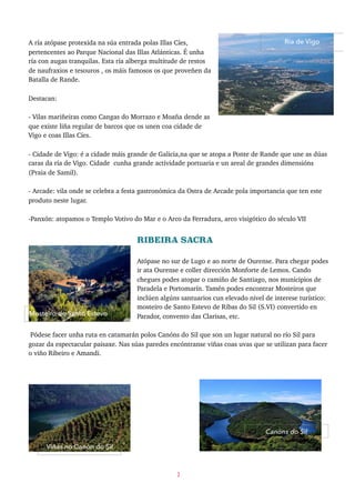 A ría atópase protexida na súa entrada polas Illas Cíes,
pertencentes ao Parque Nacional das Illas Atlánticas. É unha
ría con augas tranquilas. Esta ría alberga multitude de restos
de naufraxios e tesouros , os máis famosos os que proveñen da
Batalla de Rande.
Destacan:
- Vilas mariñeiras como Cangas do Morrazo e Moaña dende as
que existe liña regular de barcos que os unen coa cidade de
Vigo e coas Illas Cíes.
- Cidade de Vigo: é a cidade máis grande de Galicia,na que se atopa a Ponte de Rande que une as dúas
caras da ría de Vigo. Cidade cunha grande actividade portuaria e un areal de grandes dimensións
(Praia de Samil).
- Arcade: vila onde se celebra a festa gastronómica da Ostra de Arcade pola importancia que ten este
produto neste lugar.
-Panxón: atopamos o Templo Votivo do Mar e o Arco da Ferradura, arco visigótico do século VII
RIBEIRA SACRA
Atópase no sur de Lugo e ao norte de Ourense. Para chegar podes
ir ata Ourense e coller dirección Monforte de Lemos. Cando
chegues podes atopar o camiño de Santiago, nos municipios de
Paradela e Portomarín. Tamén podes encontrar Mosteiros que
inclúen algúns santuarios cun elevado nivel de interese turístico:
mosteiro de Santo Estevo de Ribas do Sil (S.VI) convertido en
Parador, convento das Clarisas, etc.
Pódese facer unha ruta en catamarán polos Canóns do Sil que son un lugar natural no río Sil para
gozar da espectacular paisaxe. Nas súas paredes encóntranse viñas coas uvas que se utilizan para facer
o viño Ribeiro e Amandi.
3
Mosteiro de Santo Estevo
Canóns do Sil
Viñas no Canón do Sil
Ría de Vigo
 