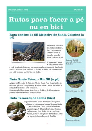 Ruta cañóns do Sil-Mosteiro de Santa Cristina (a
pé)
Atópase en Parada de
Sil, na Ribeira Sacra.
Para chegar dende
Ourense colles as
estradas que che
levan a Parada de Sil.
A ruta dura 3 horas.
A dificultade é media
e está sinalizada. Podemos ver varios miradores como o de Balcóns de
Madrid , o Fental e as Fontiñas e tamén o mosteiro de Santa Cristina
que está no souto de Merilán e o río Sil. 
Ruta Santo Estevo - Río Sil (a pé)
Atópase en Nogueira de Ramuín, Ribeira Sacra. Para chegar colles as
estradas que van a Nogueira de Ramuín. Dura 3 horas, son 7 km. A
dificultade é media e está sinalizada.
Pasamos polo Mosteiro de Santo Estevo de Rivas de Sil arredor do
parador de Santo Estevo e vemos o río Sil.
Ruta Tesouros da Limia (bici)
Atópase na Limia, no sur de Ourense. Chegamos
collendo as estradas que levan a Xinzo de Limia.
O percorrido é de 15km; podemos facelo en
pouco tempo. A dificultade é baixa. Pasamos
pola torre da Pena da Portela, o castelo do
Castro, o museo etnográfico de Vilar de Santos
e a igrexa de Santo Estevo de Sandiás.
1
Rutas para facer a pé
ou en bici
CHANO, CARLOS, SARA ELISA, ÁLVARO. ABRIL-MAIO 2016
Canóns do Sil-
mosteiro de Santa
Cristina
Santo Estevo -río Sil
Tesouros do Limia.
 