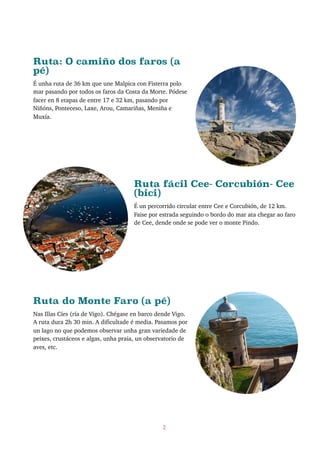 Ruta: O camiño dos faros (a
pé)
É unha ruta de 36 km que une Malpica con Fisterra polo
mar pasando por todos os faros da Costa da Morte. Pódese
facer en 8 etapas de entre 17 e 32 km, pasando por
Niñóns, Ponteceso, Laxe, Arou, Camariñas, Meniña e
Muxía.
Ruta fácil Cee- Corcubión- Cee
(bici)
É un percorrido circular entre Cee e Corcubión, de 12 km.
Faise por estrada seguindo o bordo do mar ata chegar ao faro
de Cee, dende onde se pode ver o monte Pindo.
Ruta do Monte Faro (a pé)
Nas Illas Cíes (ría de Vigo). Chégase en barco dende Vigo.
A ruta dura 2h 30 min. A dificultade é media. Pasamos por
un lago no que podemos observar unha gran variedade de
peixes, crustáceos e algas, unha praia, un observatorio de
aves, etc.
2
 