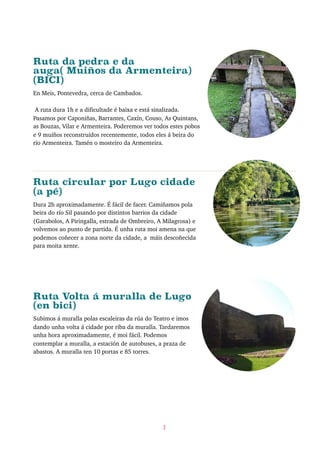 Ruta da pedra e da
auga( Muiños da Armenteira)
(BICI)
En Meis, Pontevedra, cerca de Cambados.
A ruta dura 1h e a dificultade é baixa e está sinalizada.
Pasamos por Caponiñas, Barrantes, Caxín, Couso, As Quintans,
as Bouzas, Vilar e Armenteira. Poderemos ver todos estes pobos
e 9 muíños reconstruídos recentemente, todos eles á beira do
río Armenteira. Tamén o mosteiro da Armenteira.
Ruta circular por Lugo cidade
(a pé)
Dura 2h aproximadamente. É fácil de facer. Camiñamos pola
beira do río Sil pasando por distintos barrios da cidade
(Garabolos, A Piringalla, estrada de Ombreiro, A Milagrosa) e
volvemos ao punto de partida. É unha ruta moi amena na que
podemos coñecer a zona norte da cidade, a máis descoñecida
para moita xente.
Ruta Volta á muralla de Lugo
(en bici)
Subimos á muralla polas escaleiras da rúa do Teatro e imos
dando unha volta á cidade por riba da muralla. Tardaremos
unha hora aproximadamente, é moi fácil. Podemos
contemplar a muralla, a estación de autobuses, a praza de
abastos. A muralla ten 10 portas e 85 torres.
3
 