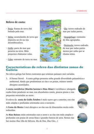 Relevo de costa:
• Praia: franxa de terra chá
bañada polo mar.
• Delta: acumulación de terra que
deposita un río na súa
desembocadura.
• Golfo: parte de mar que
penetra na terra. Máis
pequenos chámanse calas.
• Cabo: entrante de terra no mar.
•Illa: terreo rodeado de
mar por todas partes.
•Arquipélago: conxunto
de illas agrupadas.
•Península: terreo rodeado
de mar por todas partes
menos por unha que se
chama istmo. 
Características do relevo das distintas zonas de
Galicia
No relevo galego hai fortes contrastes que orixinan paisaxes moi variadas.
1. A franxa litoral: A costa galega presenta unha grande diversidade paisaxística e
ambiental. Aínda que predominan as rías e as praias, existen tamén
abruptos acantilados.
A costa cantábrica (Mariña lucense e Rías Altas) é rectilínea e alongada
cunha forte pendente ao mar, con abundantes cantís, poucas praias e rías
pequenas orientadas ao norte.
O relevo da costa do Golfo Ártabro é máis suave que a anterior, con rías
máis amplas e profundas orientadas cara o noroeste.
A Costa da Morte é moi abrupta e as rías son de dimensións moito máis
reducidas.
As Rías Baixas están orientadas cara o oeste e as rías son máis amplas e
profundas con praias de areas finas e grandes bancos de area. Nestas rías
hai moitas illas (illa de Sálvora, illa de Ons, illas Cíes...)
2
22 FEBREIRO 2016
 