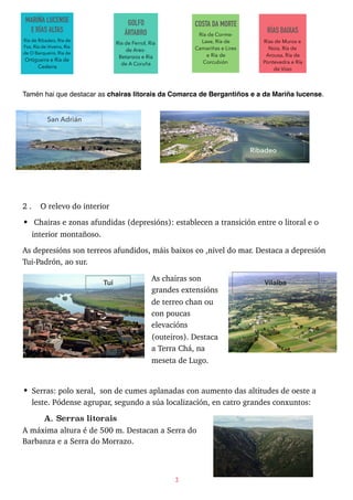 Tamén hai que destacar as chairas litorais da Comarca de Bergantiños e a da Mariña lucense.
2 . O relevo do interior
• Chairas e zonas afundidas (depresións): establecen a transición entre o litoral e o
interior montañoso.
As depresións son terreos afundidos, máis baixos co ,nivel do mar. Destaca a depresión
Tui-Padrón, ao sur.
As chairas son
grandes extensións
de terreo chan ou
con poucas
elevacións
(outeiros). Destaca
a Terra Chá, na
meseta de Lugo.
• Serras: polo xeral, son de cumes aplanadas con aumento das altitudes de oeste a
leste. Pódense agrupar, segundo a súa localización, en catro grandes conxuntos:
A. Serras litorais
A máxima altura é de 500 m. Destacan a Serra do
Barbanza e a Serra do Morrazo.  
3
MARIÑA LUCENSE
E RÍAS ALTAS
Ría de Ribadeo, Ría de
Foz, Ría de Viveiro, Ría
de O Barqueiro, Ría de
Ortigueira e Ría de
Cedeira
GOLFO
ÁRTABRO
Ría de Ferrol, Ría
de Ares-
Betanzos e Ría
de A Coruña
COSTA DA MORTE
Ría de Corme-
Laxe, Ría de
Camariñas e Lires
e Ría de
Corcubión
RÍAS BAIXAS
Rías de Muros e
Noia, Ría de
Arousa, Ría de
Pontevedra e Ría
de Vigo
San Adrián
Ribadeo
Tui Vilalba
 