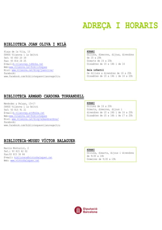ADREÇA I HORARIS
BIBLIOTECA JOAN OLIVA I MILÀ
Plaça de la Vila, 13
08800 Vilanova i la Geltrú
Tef: 93 893 20 39
Fax: 93 814 24 25
E-mail:b.vilanovag.jo@diba.cat
Web:www.vilanova.cat/biblioteques
Bloc: www.vilanova.cat/blog/joanoliva/
Facebook:
www.facebook.com/bibliotequesvilanovageltru
BIBLIOTECA ARMAND CARDONA TORRANDELL
Menéndez y Pelayo, 15-17
08800 Vilanova i la Geltrú
Tef: 93 815 91 21
E-mail:b.vilanovag.act@diba.cat
Web:www.vilanova.cat/biblioteques
Bloc: www.vilanova.cat/blog/armandcardona/
Facebook:
www.facebook.com/bibliotequesvilanovageltru
BIBLIOTECA-MUSEU VÍCTOR BALAGUER
Narcís Monturiol, 2
Tef.: 93 815 42 02
Fax:93 815 36 84
E-mail: biblioteca@victorbalaguer.cat
Web: www.victorbalaguer.cat
HORARI
Dilluns, dimecres, dijous, divendres
de 10 a 20h
Dimarts de 16 a 20h
Dissabtes de 10 a 14h i de 16
Sala infantil
De dilluns a divendres de 16 a 20h
Dissabtes de 10 a 14h i de 16 a 20h
HORARI
Dilluns de 16 a 20h
Dimarts, dimecres, dijous i
divendres de 10 a 14h i de 16 a 20h
Dissabtes de 10 a 14h i de 17 a 20h
HORARI
Dilluns, dimarts, dijous i divendres
de 9:30 a 14h
Dimecres de 9:30 a 19h
 