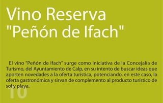 Vino Reserva
"Peñón de Ifach"
 El vino “Peñón de Ifach” surge como iniciativa de la Concejalía de
Turismo, del Ayuntamiento de Calp, en su intento de buscar ideas que
aporten novedades a la oferta turística, potenciando, en este caso, la
oferta gastronómica y sirvan de complemento al producto turístico de


10
sol y playa.
 