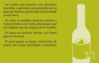 Un caldo rubí intenso con destellos
morados y granates, provenientes de su
paso por barrica, que es todo un homenaje
a esta tierra.
  En nariz se pueden apreciar aromas a
frutas jóvenes con notas ahumadas que
se integran con los toques de la madera.
 En boca es carnoso, denso, con buen
peso en la boca.
 El post-gusto es largo, volviendo de
nuevo las notas ahumadas y tostadas.
 