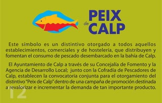 Este símbolo es un distintivo otorgado a todos aquellos
establecimientos, comerciales y de hostelería, que distribuyen y
fomentan el consumo de pescado desembarcado en la bahía de Calp.
 El Ayuntamiento de Calp a través de su Concejalía de Fomento y la
Agencia de Desarrollo Local; junto con la Cofradía de Pescadores de
Calp, establecen la convocatoria conjunta para el otorgamiento del
distintivo “Peix de Calp” dentro de una campaña de promoción destinada

12
a revalorizar e incrementar la demanda de tan importante producto.
 