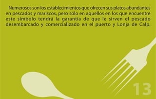 Numerosos son los establecimientos que ofrecen sus platos abundantes
en pescados y mariscos, pero sólo en aquellos en los que encuentre
este símbolo tendrá la garantía de que le sirven el pescado
desembarcado y comercializado en el puerto y Lonja de Calp.




                                                            13
 