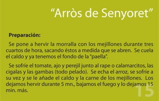“Arròs de Senyoret”
 Preparación:
 Se pone a hervir la morralla con los mejillones durante tres
cuartos de hora, sacando éstos a medida que se abren. Se cuela
el caldo y ya tenemos el fondo de la “paella”.
 Se sofríe el tomate, ajo y perejil junto al rape o calamarcitos, las
cigalas y las gambas (todo pelado). Se echa el arroz, se sofríe a
su vez y se le añade el caldo y la carne de los mejillones. Los

                                                           15
dejamos hervir durante 5 mn., bajamos el fuego y lo dejamos 15
min. más.
 