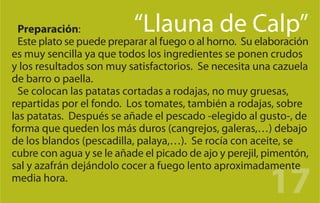 Preparación:             “Llauna de Calp”
  Este plato se puede preparar al fuego o al horno. Su elaboración
es muy sencilla ya que todos los ingredientes se ponen crudos
y los resultados son muy satisfactorios. Se necesita una cazuela
de barro o paella.
  Se colocan las patatas cortadas a rodajas, no muy gruesas,
repartidas por el fondo. Los tomates, también a rodajas, sobre
las patatas. Después se añade el pescado -elegido al gusto-, de
forma que queden los más duros (cangrejos, galeras,…) debajo
de los blandos (pescadilla, palaya,…). Se rocía con aceite, se
cubre con agua y se le añade el picado de ajo y perejil, pimentón,


                                                         17
sal y azafrán dejándolo cocer a fuego lento aproximadamente
media hora.
 