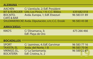 ALEMANA
AACHEN        C/ Llentiscle, 2; Edf. President
BIT & BURGUER Urb. Los Pinos, 1 K; C.C. Biblos    639 682 018
BOCAITO,      Avda. Europa, 1; Edf. Etxezuri      96 583 01 89
CAFÉ & BAR
SHLEMMERECKE Avda. Diputación, s/n; C.C. Eroski   96 583 45 08
ARROCERÍAS
KIKO'S          C/ Dinamarca, 3;                  675 266 466
                Edf. Playa de Oro

BOCADILLOS
SPORT           C/ Jazmines, 4; Edf. Garvimar     96 583 77 16
TAXISTA, EL     Avda. del Norte, 1 B              96 583 70 06
VIKINGO, EL,
BOCATERÍA
                C/ La Santamaría;
                Edf. Cristina, lc. 2
                                                      19
                                                  96 583 22 87
 