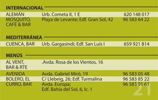 INTERNACIONAL
ALEMÁN      Urb. Cometa II, 1 E                   620 148 017
MOSQUITO,   Playa de Levante; Edf. Gran Sol, 42   96 583 64 22
CAFÉ & BAR

MEDITERRÁNEA
CUENCA, BAR Urb. Gargasindi; Edf. San Luís I      659 921 814

MENÚS
AL VENT,       .Avda. Rosa de los Vientos, 16
BAR & RTE
AVENIDA        Avda. Gabriel Miró, 19             96 583 05 48
BOLERO, EL     C/ Llebeig, 26; Edf. Turmalina     96 583 85 22

                                                      21
CURRO, BAR     Avda. Europa;                      96 583 91 61
               Edf. Bahía del Sol, 6, lc. 1
 