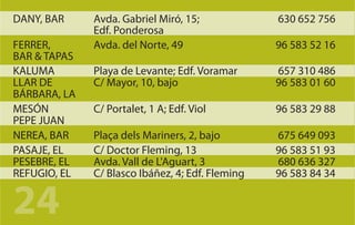 DANY, BAR     Avda. Gabriel Miró, 15;             630 652 756
              Edf. Ponderosa
FERRER,       Avda. del Norte, 49                 96 583 52 16
BAR & TAPAS
KALUMA        Playa de Levante; Edf. Voramar      657 310 486
LLAR DE       C/ Mayor, 10, bajo                  96 583 01 60
BÁRBARA, LA
MESÓN         C/ Portalet, 1 A; Edf. Viol         96 583 29 88
PEPE JUAN
NEREA, BAR    Plaça dels Mariners, 2, bajo        675 649 093
PASAJE, EL    C/ Doctor Fleming, 13               96 583 51 93
PESEBRE, EL   Avda. Vall de L'Aguart, 3           680 636 327
REFUGIO, EL   C/ Blasco Ibáñez, 4; Edf. Fleming   96 583 84 34


24
 