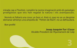 mirada cap a l’horitzó, i omplim la nostra imaginació amb els paisatges
prodigiosos que ens han regalat la natura i els avantpassats.

 Només et faltarà una cosa: un bon vi. Això si, que no se us despiste
demanar almenys una ampolla de “Peñón de Ifach”, no us defraudarà.

 Bon profit!

                                         Josep Joaquim Tur i Ciscar
                           Alcalde-President de l’Ajuntament de Calp




                                                               3
 