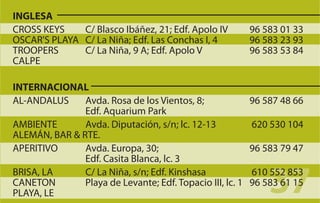 INGLESA
CROSS KEYS    C/ Blasco Ibáñez, 21; Edf. Apolo IV          96 583 01 33
OSCAR'S PLAYA C/ La Niña; Edf. Las Conchas I, 4            96 583 23 93
TROOPERS      C/ La Niña, 9 A; Edf. Apolo V                96 583 53 84
CALPE

INTERNACIONAL
AL-ANDALUS     Avda. Rosa de los Vientos, 8;               96 587 48 66
               Edf. Aquarium Park
AMBIENTE       Avda. Diputación, s/n; lc. 12-13            620 530 104
ALEMÁN, BAR & RTE.
APERITIVO      Avda. Europa, 30;                           96 583 79 47
               Edf. Casita Blanca, lc. 3
BRISA, LA
CANETON
PLAYA, LE
               C/ La Niña, s/n; Edf. Kinshasa
               Playa de Levante; Edf. Topacio III, lc. 1
                                                               37
                                                           610 552 853
                                                           96 583 61 15
 