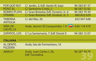 POR QUÉ NO?    C/ Jardín, 2; Edf. Apolo III, bajo     96 583 87 37
PÒSIT, EL      C/ Santísimo Cristo, 2                 96 587 55 82
ROMEO PLAYA    C/ Gran Bretaña; Edf. Oceánic, lc. 6   96 583 70 39
STRAND         C/ Gran Bretaña; Edf. Oceánic, lc. 5   660 832 629
TABERNA        C/ del Mar, 20                         655 047 648
ANTIGUA
VIÑA DE        Avda. Jaume I El Conqueridor, 1 H      636 118 478
CALPE, LA
ZAPATOS, LOS   C/ La Santamaría, 7; Edf. Desiré II    96 583 15 07

ITALIANA
AL DENTE,      Avda. Isla de Formentera, 16
PIZZERÍA


                                                          39
AMALFI         Avda. Juan Carlos I, 26;               96 587 40 78
               Edf. Turmalina
 