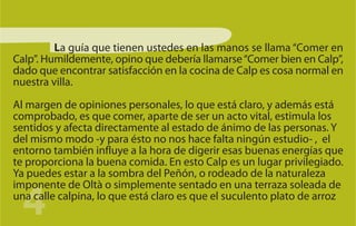La guía que tienen ustedes en las manos se llama “Comer en
Calp”. Humildemente, opino que debería llamarse “Comer bien en Calp”,
dado que encontrar satisfacción en la cocina de Calp es cosa normal en
nuestra villa.

Al margen de opiniones personales, lo que está claro, y además está
comprobado, es que comer, aparte de ser un acto vital, estimula los
sentidos y afecta directamente al estado de ánimo de las personas. Y
del mismo modo -y para ésto no nos hace falta ningún estudio- , el
entorno también influye a la hora de digerir esas buenas energías que
te proporciona la buena comida. En esto Calp es un lugar privilegiado.
Ya puedes estar a la sombra del Peñón, o rodeado de la naturaleza


  4
imponente de Oltà o simplemente sentado en una terraza soleada de
una calle calpina, lo que está claro es que el suculento plato de arroz
 