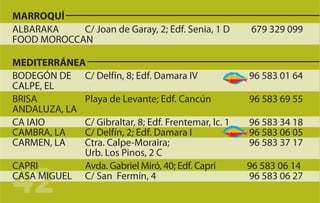 MARROQUÍ
ALBARAKA    C/ Joan de Garay, 2; Edf. Senia, 1 D      679 329 099
FOOD MOROCCAN

MEDITERRÁNEA
BODEGÓN DE C/ Delfín, 8; Edf. Damara IV               96 583 01 64
CALPE, EL
BRISA        Playa de Levante; Edf. Cancún            96 583 69 55
ANDALUZA, LA
CA IAIO      C/ Gibraltar, 8; Edf. Frentemar, lc. 1   96 583 34 18
CAMBRA, LA   C/ Delfín, 2; Edf. Damara I              96 583 06 05
CARMEN, LA   Ctra. Calpe-Moraira;                     96 583 37 17
             Urb. Los Pinos, 2 C


42
CAPRI        Avda. Gabriel Miró, 40; Edf. Capri       96 583 06 14
CASA MIGUEL C/ San Fermín, 4                          96 583 06 27
 