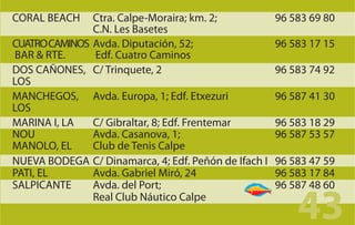 CORAL BEACH    Ctra. Calpe-Moraira; km. 2;            96 583 69 80
               C.N. Les Basetes
CUATRO CAMINOS Avda. Diputación, 52;                  96 583 17 15
BAR & RTE.     Edf. Cuatro Caminos
DOS CAÑONES, C/ Trinquete, 2                          96 583 74 92
LOS
MANCHEGOS, Avda. Europa, 1; Edf. Etxezuri             96 587 41 30
LOS
MARINA I, LA   C/ Gibraltar, 8; Edf. Frentemar        96 583 18 29
NOU            Avda. Casanova, 1;                     96 587 53 57
MANOLO, EL     Club de Tenis Calpe
NUEVA BODEGA C/ Dinamarca, 4; Edf. Peñón de Ifach I   96 583 47 59
PATI, EL       Avda. Gabriel Miró, 24                 96 583 17 84
SALPICANTE     Avda. del Port;                        96 587 48 60
               Real Club Náutico Calpe
                                                          43
 