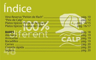 Índice
Vino Reserva “Peñón de Ifach” .......................................................... pág. 10
“Peix de Calp” ...........................................................................................pág. 12
Platos típicos “Arròs de Senyoret” ..............................................pág. 14/15
Platos típicos “Llauna de Calp” ................................................... pág. 16/17

BARES ....................................................................................................... pág. 18
Alemana .................................................................................................. pág. 19
Arrocerías ................................................................................................. pág, 19
Bocadillos ............................................................................................... pág. 19
Carnes ....................................................................................................... pág. 20


48
Comida rápida ........................................................................................ pág. 20
Inglesa ....................................................................................................... pág. 20
 
